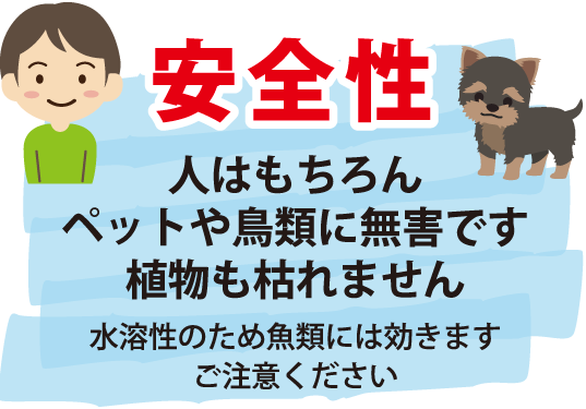 安全性〜人はもちろんペットや鳥類に無害です。植物も枯れません（水溶性のため魚類には効きます。ご注意ください）