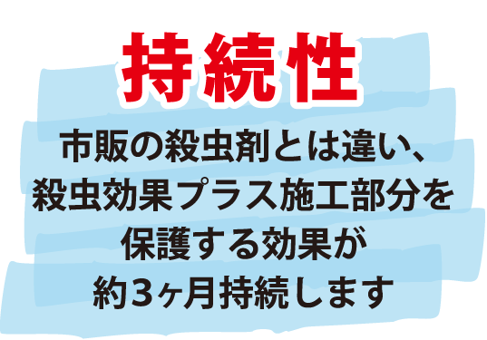 持続性〜市販の殺虫剤とは違い、殺虫効果プラス施工部分を保護する効果が約３ヶ月持続します