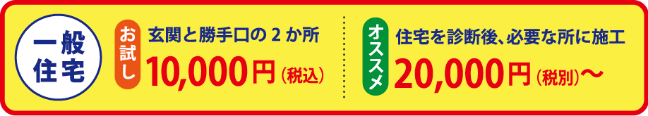 一般住宅：お試し（玄関と勝手口の2か所の場合）10,000円（税込）。オススメ（住宅を診断後、必要な所に施工の場合）20,000円（税別）