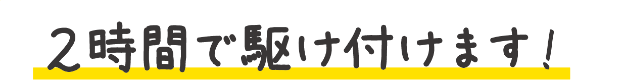 2時間で駆け付けます!