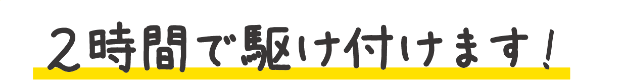 2時間で駆け付けます！